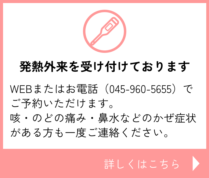 発熱外来を受け付けております WEBまたはお電話(045-960-5655)でご予約いただけます。咳・のどの痛み・鼻水などのかぜ症状がある方も一度ご連絡ください。詳しくはこちら